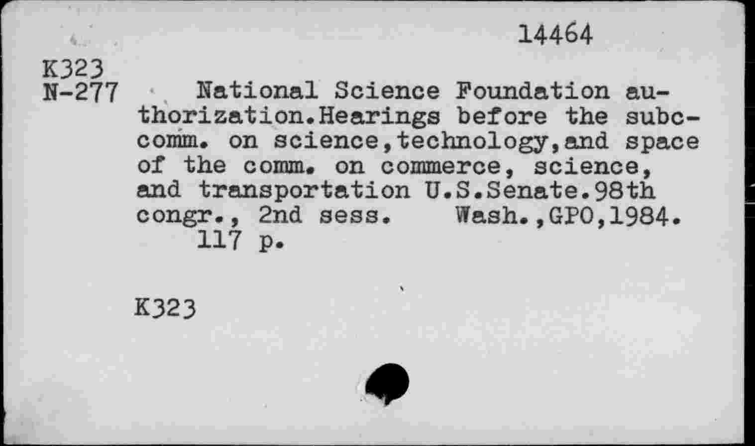 ﻿14464
K323
N-277
National Science Foundation authorization. Hearings before the subc-comm. on science,technology,and space of the comm, on commerce, science, and transportation U.S.Senate.98th congr., 2nd sess. Wash.,GPO,1984.
117 p.
K323